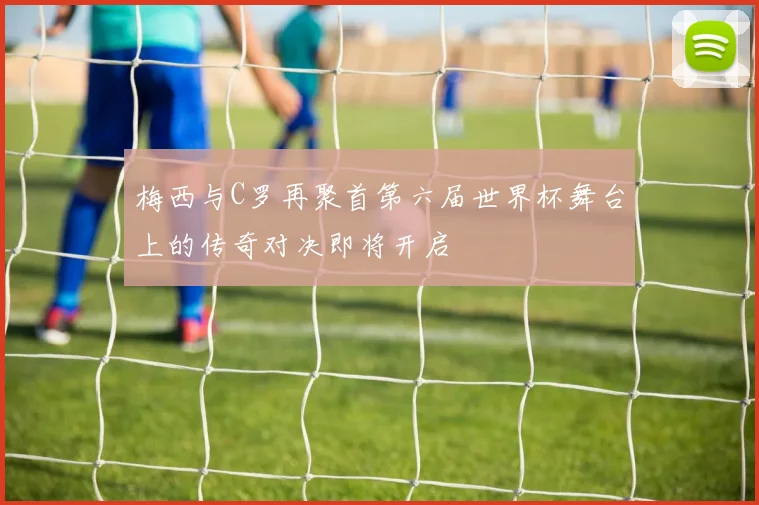 梅西与C罗再聚首第六届世界杯舞台上的传奇对决即将开启