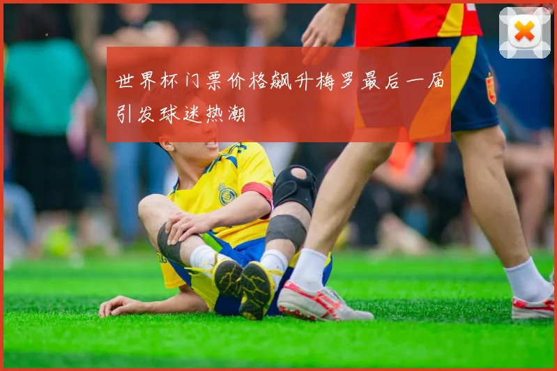 世界杯门票价格飙升梅罗最后一届引发球迷热潮