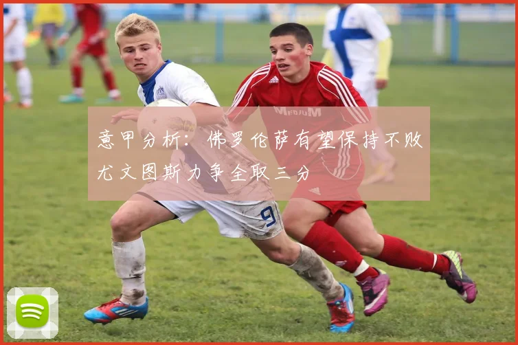 意甲分析：佛罗伦萨有望保持不败尤文图斯力争全取三分