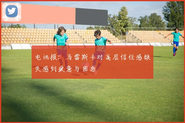 电讯报：马雷斯卡对高层信任感缺失感到疲惫与困惑