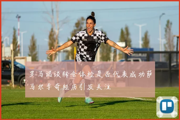 罗马诺谈转会体检是否代表成功萨马尔季奇经历引发关注