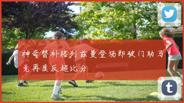神奇替补格列兹曼登场即破门助马竞再度反超比分