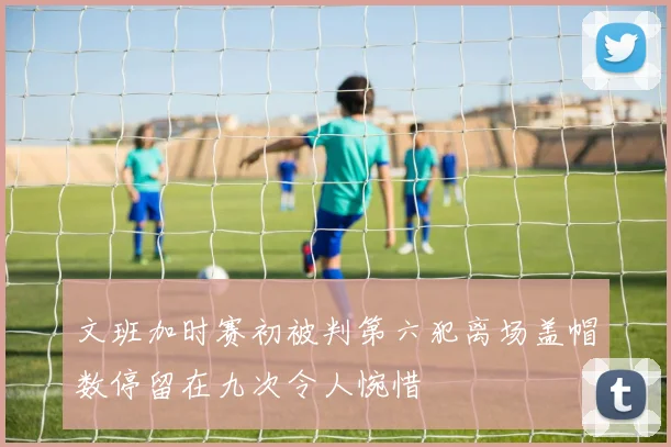 文班加时赛初被判第六犯离场盖帽数停留在九次令人惋惜