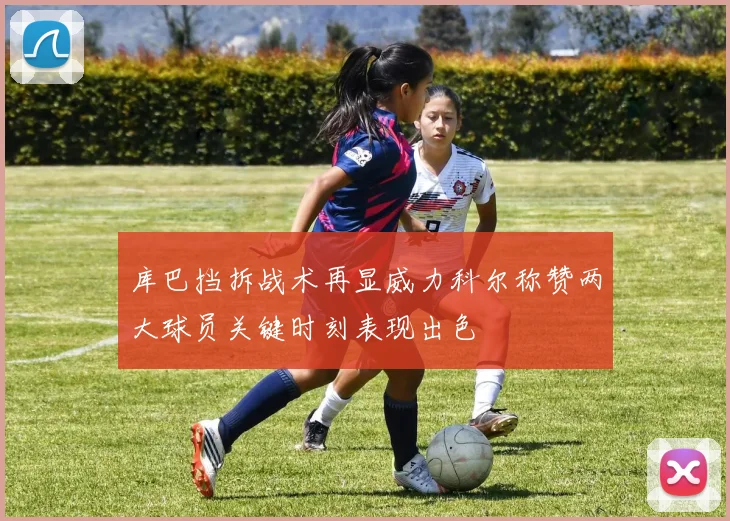 库巴挡拆战术再显威力科尔称赞两大球员关键时刻表现出色