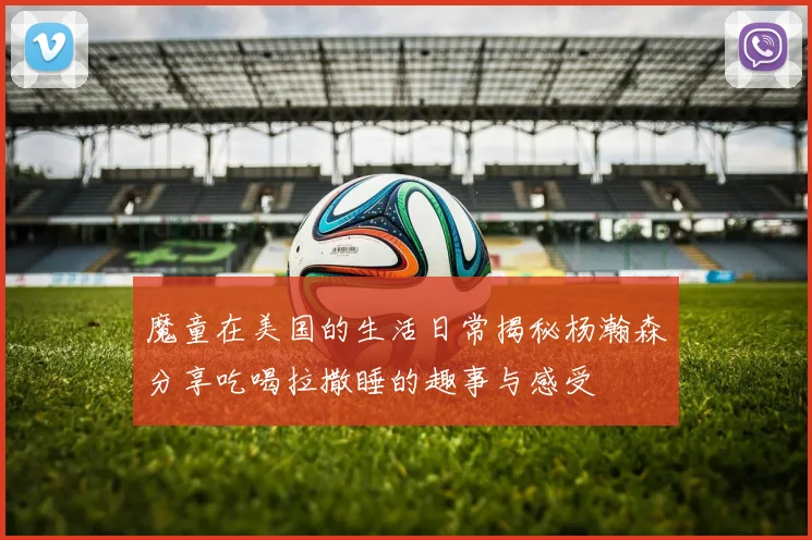 魔童在美国的生活日常揭秘杨瀚森分享吃喝拉撒睡的趣事与感受