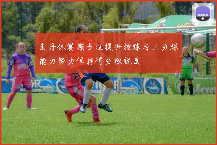 麦丹休赛期专注提升控球与三分球能力努力保持得分敏锐度