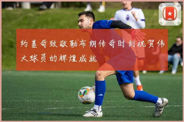约基奇致敬勒布朗传奇时刻祝贺伟大球员的辉煌成就