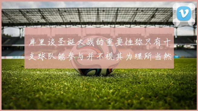 库里谈圣诞大战的重要性称只有十支球队能参与并不视其为理所当然