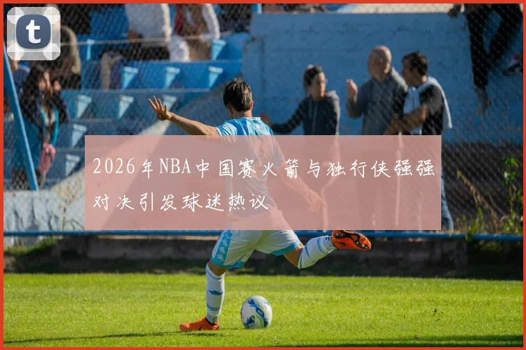 2026年NBA中国赛火箭与独行侠强强对决引发球迷热议