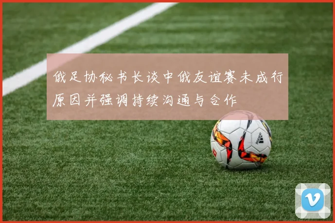 俄足协秘书长谈中俄友谊赛未成行原因并强调持续沟通与合作