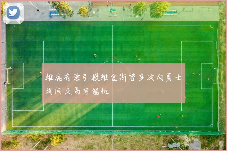 雄鹿有意引援维金斯曾多次向勇士询问交易可能性