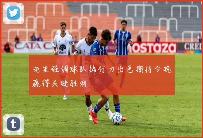 老里强调球队执行力出色期待今晚赢得关键胜利