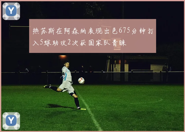 热苏斯在阿森纳表现出色675分钟打入5球助攻2次获国家队青睐