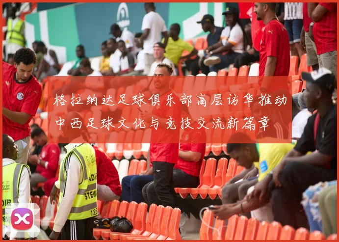 格拉纳达足球俱乐部高层访华推动中西足球文化与竞技交流新篇章