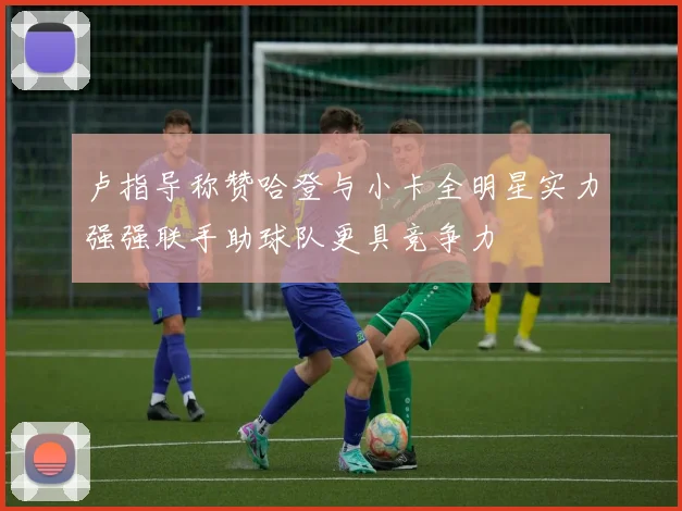 卢指导称赞哈登与小卡全明星实力强强联手助球队更具竞争力