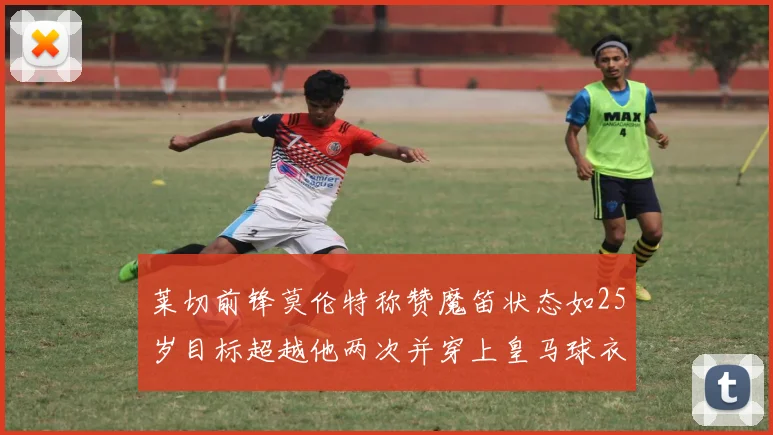 莱切前锋莫伦特称赞魔笛状态如25岁目标超越他两次并穿上皇马球衣