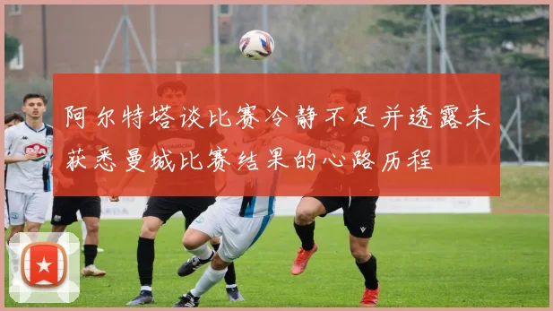 阿尔特塔谈比赛冷静不足并透露未获悉曼城比赛结果的心路历程