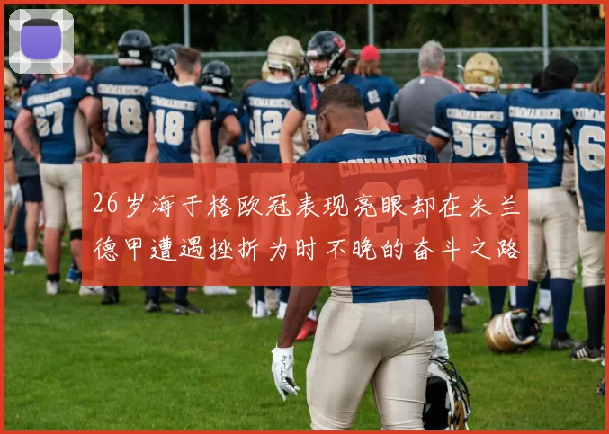 26岁海于格欧冠表现亮眼却在米兰德甲遭遇挫折为时不晚的奋斗之路