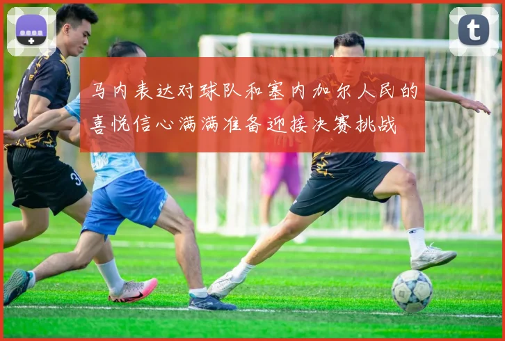 马内表达对球队和塞内加尔人民的喜悦信心满满准备迎接决赛挑战