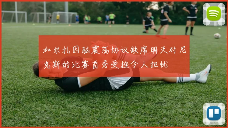 加尔扎因脑震荡协议缺席明天对尼克斯的比赛首秀受挫令人担忧
