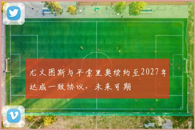 尤文图斯与平索里奥续约至2027年达成一致协议，未来可期