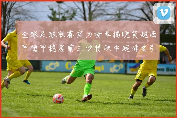 全球足球联赛实力榜单揭晓英超西甲德甲稳居前三沙特联中超排名引关注