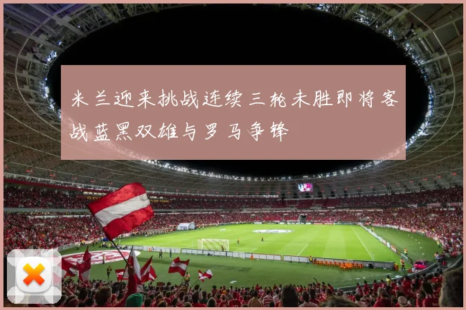 米兰迎来挑战连续三轮未胜即将客战蓝黑双雄与罗马争锋