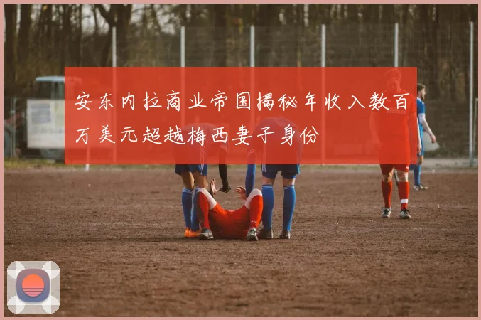 安东内拉商业帝国揭秘年收入数百万美元超越梅西妻子身份