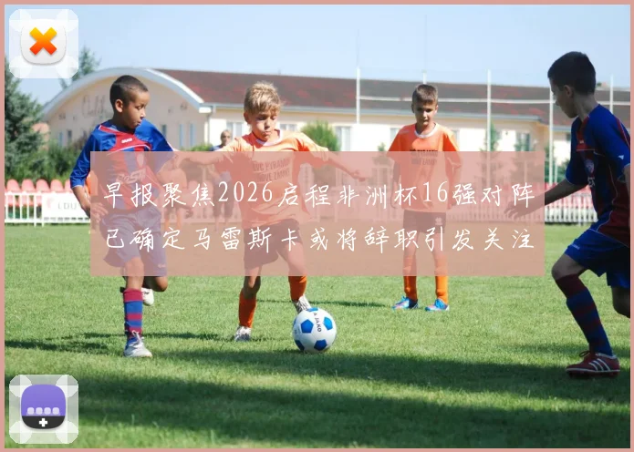 早报聚焦2026启程非洲杯16强对阵已确定马雷斯卡或将辞职引发关注