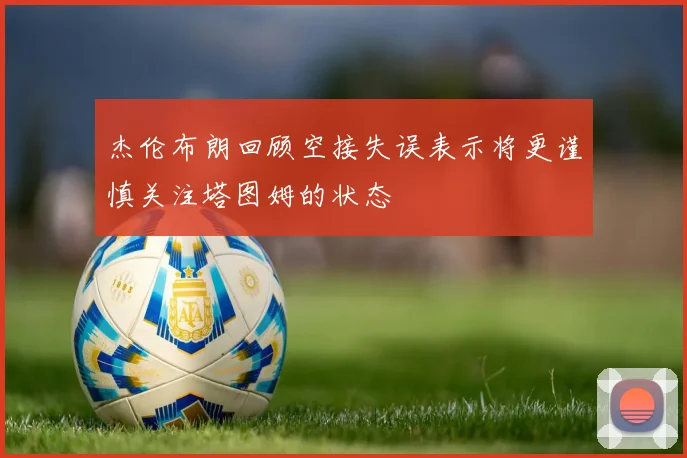 杰伦布朗回顾空接失误表示将更谨慎关注塔图姆的状态