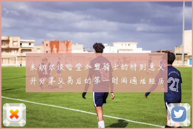 米切尔谈哈登加盟骑士的特别意义并分享交易后的第一时间通话经历